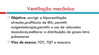 Ventilação mecânica Objetivo : corrigir a hipoventilação alveolar,profilaxia de IRA, permitir oxigenioterapia,permitir o uso de relaxates musculares,melhorar a distribuição de gases intra pulmonares Vias de acesso : TOT, TQT e mascara 