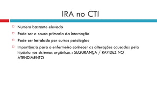 IRA no CTI Numero bastante elevado  Pode ser a causa primaria da internação  Pode ser instalado por outras patologias Importância para o enfermeiro conhecer as alterações causadas pela hipóxia nos sistemas orgânicos : SEGURANÇA / RAPIDEZ NO ATENDIMENTO  