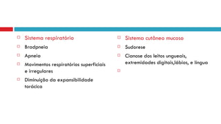 Sistema respiratório Bradpneia Apneia Movimentos respiratórios superficiais e irregulares  Diminuição da expansibilidade torácica Sistema cutâneo mucoso Sudorese Cianose dos leitos ungueais, extremidades digitais,lábios, e língua  