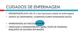 CUIDADOS DE ENFERMAGEM DESOBSTRUÇÃO DAS VAS ( É o mais importante cuidado de enfermagem) LIMPEZA DA OROFARINGE ( ALIMENTOS/CORPO ESTRANHOS/MUCO) HIPEREXTENSÃO DO PESCOÇO VENTILAÇÃO E OXIGENIOTERAPIA ( AMBU, FONTE DE OXIGENIO) ENQUANTO SE AGUARDA ENTUBAÇÃO aspiração 