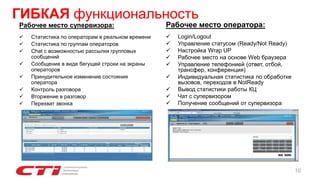 Рабочее место супервизора:
 Статистика по операторам в реальном времени
 Статистика по группам операторов
 Chat с возможностью рассылки групповых
сообщений
 Сообщение в виде бегущей строки на экраны
операторов
 Принудительное изменение состояния
оператора
 Контроль разговора
 Вторжение в разговор
 Перехват звонка
Рабочее место оператора:
 Login/Logout
 Управление статусом (Ready/Not Ready)
 Настройка Wrap UP
 Рабочее место на основе Web браузера
 Управление телефонией (ответ, отбой,
трансфер, конференция)
 Индивидуальная статистика по обработке
вызовов, переходов в NotReady
 Вывод статистики работы КЦ
 Чат с супервизором
 Получение сообщений от супервизора
ГИБКАЯ функциональность
10
 