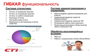 Система администрирования и
управления:
 Web интерфейс администрирования для
клиента
 Графический редактор скриптов
маршрутизации
 Графический редактор скриптов IVR
 Логирование работы всех компонент
 Проактивный мониторинг сбоев каналов
связи и компонент КЦ
Обработка мультимедийных
вызовов:
 Web чат
 Работа с социальными сетями (Social Miner)
Система статистики:
 Отчеты по входящим звонкам
 Отчеты по исходящим звонкам
 Отчеты по работе операторов
 Категории отчетов
 Настройка вида отчета
 Возможность кастомизации отчетов
клиентом
ГИБКАЯ функциональность
11
 