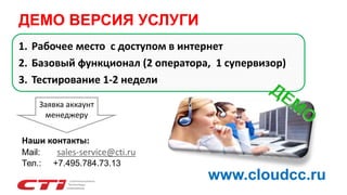 1. Рабочее место с доступом в интернет
2. Базовый функционал (2 оператора, 1 супервизор)
3. Тестирование 1-2 недели
Наши контакты:
Mail: sales-service@cti.ru
Тел.: +7.495.784.73.13
Заявка аккаунт
менеджеру
ДЕМО ВЕРСИЯ УСЛУГИ
www.cloudcc.ru
 
