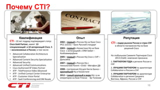 Почему CTI?
Квалификация Опыт
2002 – первый в России КЦ на базе Cisco
IPCC (UCCE) – Банк Русский стандарт
2003 – первый в Казахстане КЦ на базе
Cisco с интеграцией с CRM Siebel –
КазКоммерцБанк
2005 – первый в России КЦ Cisco с CVP –
Дальсвязь
2007 – первый в России КЦ с
технологией Parent –Child – Мегафон ДВ
2008 – построение КЦ для Каспи Банка –
крупнейший КЦ в Казахстане
2012 – самый крупный в мире КЦ с р.м.
операторов на базе Finesse - Эр-Телеком
Репутация
CTI – лидер рынков России и стран СНГ
в области построения КЦ на базе
решений Cisco
На глобальном Саммите Партнеров Cisco
2013 (США) компания признана:
1. ПАРТНЕРОМ ГОДА в регионе Россия и
СНГ
2. ЛУЧШИМ ПАРТНЕРОМ по архитектуре
Collaboration в России и СНГ
3. ЛУЧШИМ ПАРТНЕРОМ по архитектуре
Collaboration в регионе Среднего
Востока, Африки, России и СНГ
16
CTI– 10 лет подряд подтверждает статус
Cisco Gold Partner, имеет 13
специализаций и 10 авторизаций Cisco, 5
– эксклюзивных в России, в том числе:
• Advanced Collaboration Architecture
Specialization
• Advanced Content Security Specialization
• Advanced Security
• Advanced Unified Communications
• Cisco Authorized SP Video Partner
• ATP - TelePresence Video Advanced
• ATP - Unified Contact Center Enterprise
• ATP - Customer Voice Portal
• ATP - SaaS Conferencing and EIM Resale
 