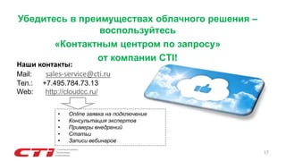 17
Убедитесь в преимуществах облачного решения –
воспользуйтесь
«Контактным центром по запросу»
от компании CTI!
Наши контакты:
Mail: sales-service@cti.ru
Тел.: +7.495.784.73.13
Web: http://cloudcc.ru/
• Online заявка на подключение
• Консультация экспертов
• Примеры внедрений
• Статьи
• Записи вебинаров
 