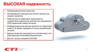 ВЫСОКАЯ надежность
3
 Резервирование всех подсистем.
 Изолированные виртуальные контакт-центры под
каждого заказчика.
 Рабочие места операторов подключаются
посредством выделенных каналов или защищенных
VPN-соединений поверх Интернет.
 Конфиденциальные данные хранятся на территории
клиента. В облаке передаются только управляющие
сигналы.
 Данные заказчика защищаются в соответствии с его
собственными политиками безопасности.
 Доступ к услуге в режиме 24х7х365
 