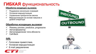 Обработка входящих вызовов:
 Поддержка нескольких очередей
 Условная маршрутизация
 Управление приоритетом звонка
 Маршрутизация на основе навыков и
уровня оператора
Обработка исходящих вызовов:
 Режимы preview, predictive, progressive
 Автоинформатор
 Автоопределение типа абонента
 Call-Back
ГИБКАЯ функциональность
9
IVR:
 Голосовое приветствие,
 Условная маршрутизации
 E-mail уведомление
 