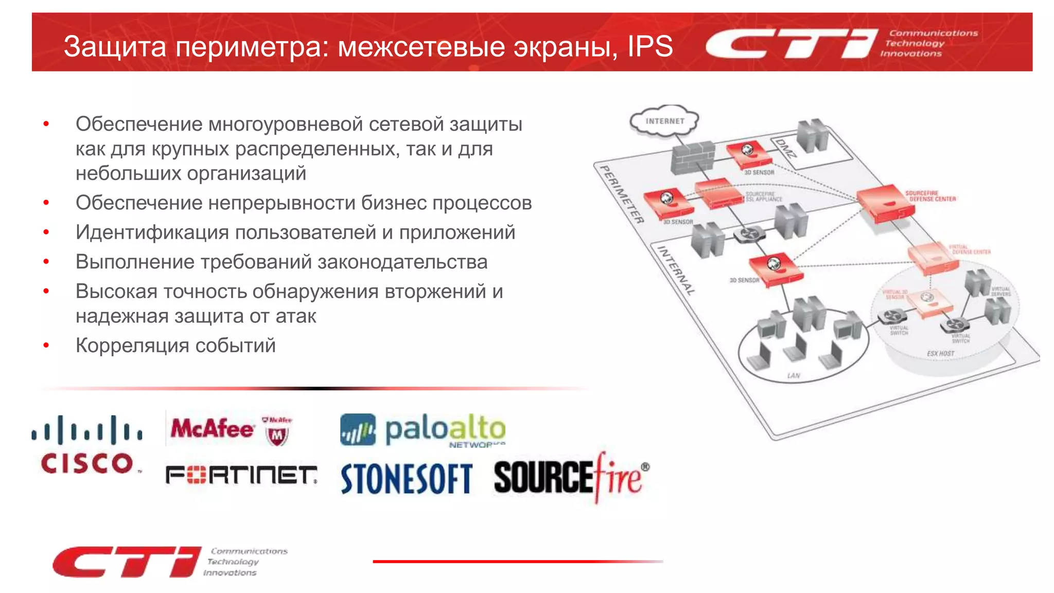 Защита периметра: межсетевые экраны, IPS
• Обеспечение многоуровневой сетевой защиты
как для крупных распределенных, так и для
небольших организаций
• Обеспечение непрерывности бизнес процессов
• Идентификация пользователей и приложений
• Выполнение требований законодательства
• Высокая точность обнаружения вторжений и
надежная защита от атак
• Корреляция событий
 