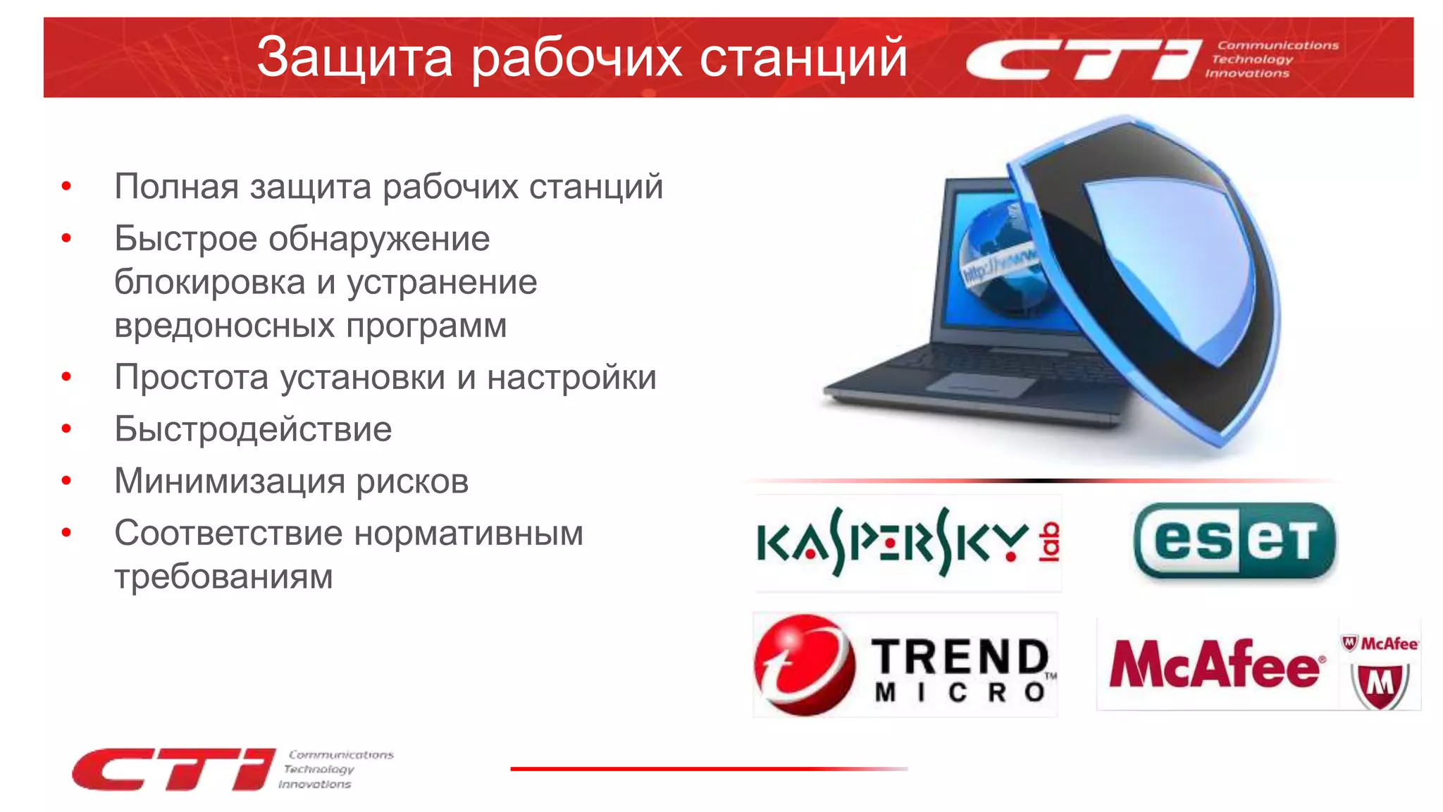 Защита рабочих станций
• Полная защита рабочих станций
• Быстрое обнаружение
блокировка и устранение
вредоносных программ
• Простота установки и настройки
• Быстродействие
• Минимизация рисков
• Соответствие нормативным
требованиям
 