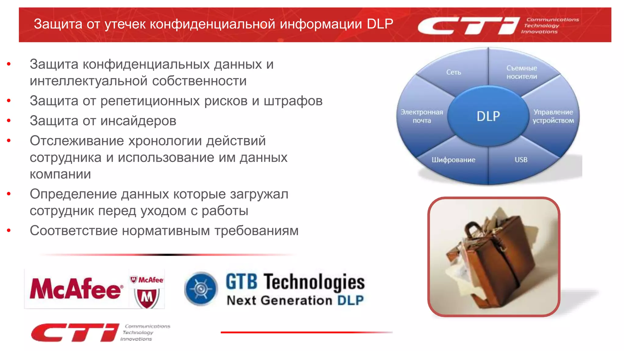 Защита от утечек конфиденциальной информации DLP
• Защита конфиденциальных данных и
интеллектуальной собственности
• Защита от репетиционных рисков и штрафов
• Защита от инсайдеров
• Отслеживание хронологии действий
сотрудника и использование им данных
компании
• Определение данных которые загружал
сотрудник перед уходом с работы
• Соответствие нормативным требованиям
 