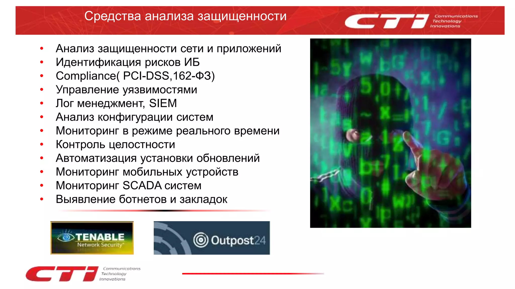 Средства анализа защищенности
• Анализ защищенности сети и приложений
• Идентификация рисков ИБ
• Compliance( PCI-DSS,162-ФЗ)
• Управление уязвимостями
• Лог менеджмент, SIEM
• Анализ конфигурации систем
• Мониторинг в режиме реального времени
• Контроль целостности
• Автоматизация установки обновлений
• Мониторинг мобильных устройств
• Мониторинг SCADA систем
• Выявление ботнетов и закладок
 