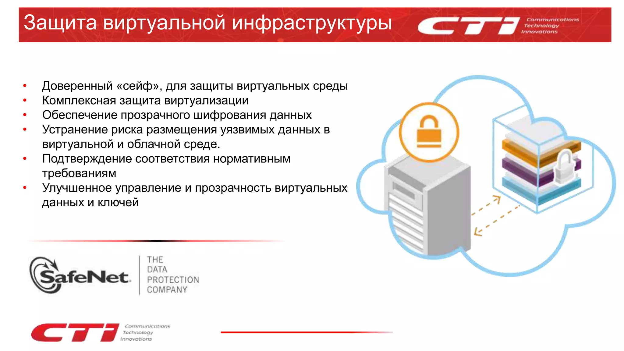 Защита виртуальной инфраструктуры
• Доверенный «сейф», для защиты виртуальных среды
• Комплексная защита виртуализации
• Обеспечение прозрачного шифрования данных
• Устранение риска размещения уязвимых данных в
виртуальной и облачной среде.
• Подтверждение соответствия нормативным
требованиям
• Улучшенное управление и прозрачность виртуальных
данных и ключей
 