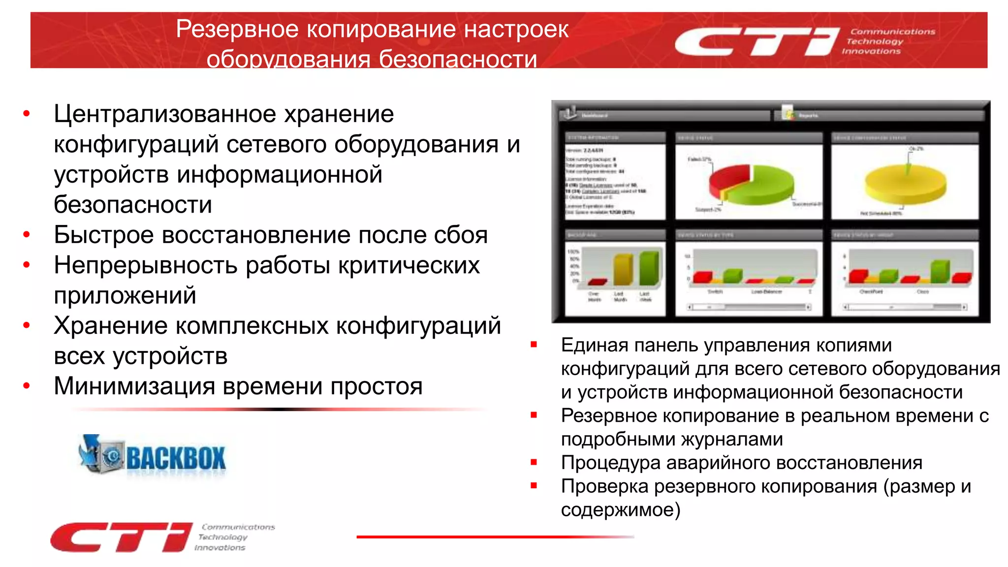 Резервное копирование настроек
оборудования безопасности
• Централизованное хранение
конфигураций сетевого оборудования и
устройств информационной
безопасности
• Быстрое восстановление после сбоя
• Непрерывность работы критических
приложений
• Хранение комплексных конфигураций
всех устройств
• Минимизация времени простоя
 Единая панель управления копиями
конфигураций для всего сетевого оборудования
и устройств информационной безопасности
 Резервное копирование в реальном времени с
подробными журналами
 Процедура аварийного восстановления
 Проверка резервного копирования (размер и
содержимое)
 