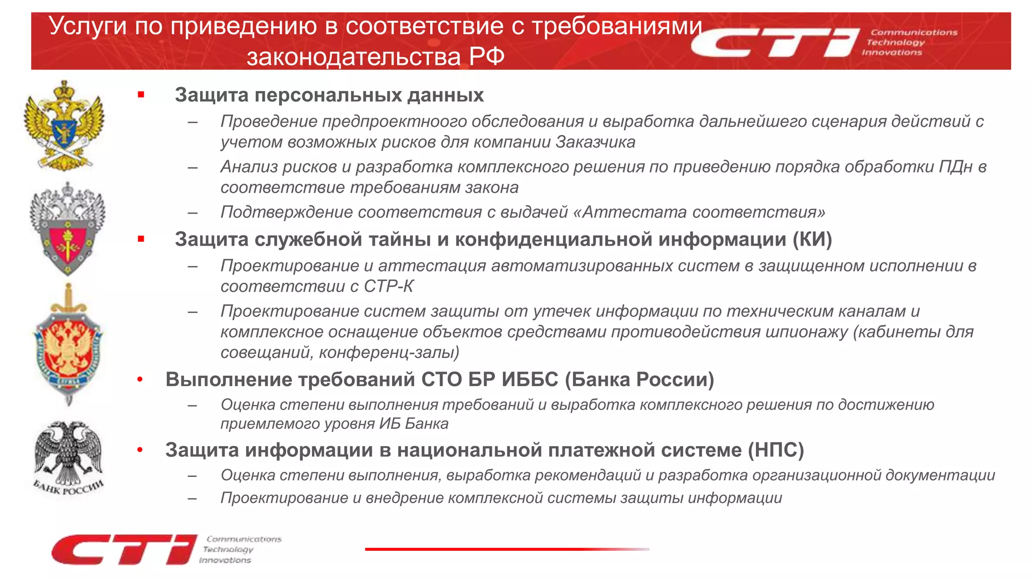 Услуги по приведению в соответствие с требованиями
законодательства РФ
 Защита персональных данных
– Проведение предпроектноого обследования и выработка дальнейшего сценария действий с
учетом возможных рисков для компании Заказчика
– Анализ рисков и разработка комплексного решения по приведению порядка обработки ПДн в
соответствие требованиям закона
– Подтверждение соответствия с выдачей «Аттестата соответствия»
 Защита служебной тайны и конфиденциальной информации (КИ)
– Проектирование и аттестация автоматизированных систем в защищенном исполнении в
соответствии с СТР-К
– Проектирование систем защиты от утечек информации по техническим каналам и
комплексное оснащение объектов средствами противодействия шпионажу (кабинеты для
совещаний, конференц-залы)
• Выполнение требований СТО БР ИББС (Банка России)
– Оценка степени выполнения требований и выработка комплексного решения по достижению
приемлемого уровня ИБ Банка
• Защита информации в национальной платежной системе (НПС)
– Оценка степени выполнения, выработка рекомендаций и разработка организационной документации
– Проектирование и внедрение комплексной системы защиты информации
 