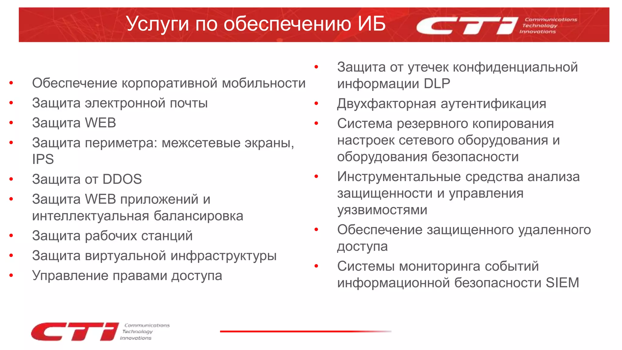 • Обеспечение корпоративной мобильности
• Защита электронной почты
• Защита WEB
• Защита периметра: межсетевые экраны,
IPS
• Защита от DDOS
• Защита WEB приложений и
интеллектуальная балансировка
• Защита рабочих станций
• Защита виртуальной инфраструктуры
• Управление правами доступа
Услуги по обеспечению ИБ
• Защита от утечек конфиденциальной
информации DLP
• Двухфакторная аутентификация
• Система резервного копирования
настроек сетевого оборудования и
оборудования безопасности
• Инструментальные средства анализа
защищенности и управления
уязвимостями
• Обеспечение защищенного удаленного
доступа
• Системы мониторинга событий
информационной безопасности SIEM
 