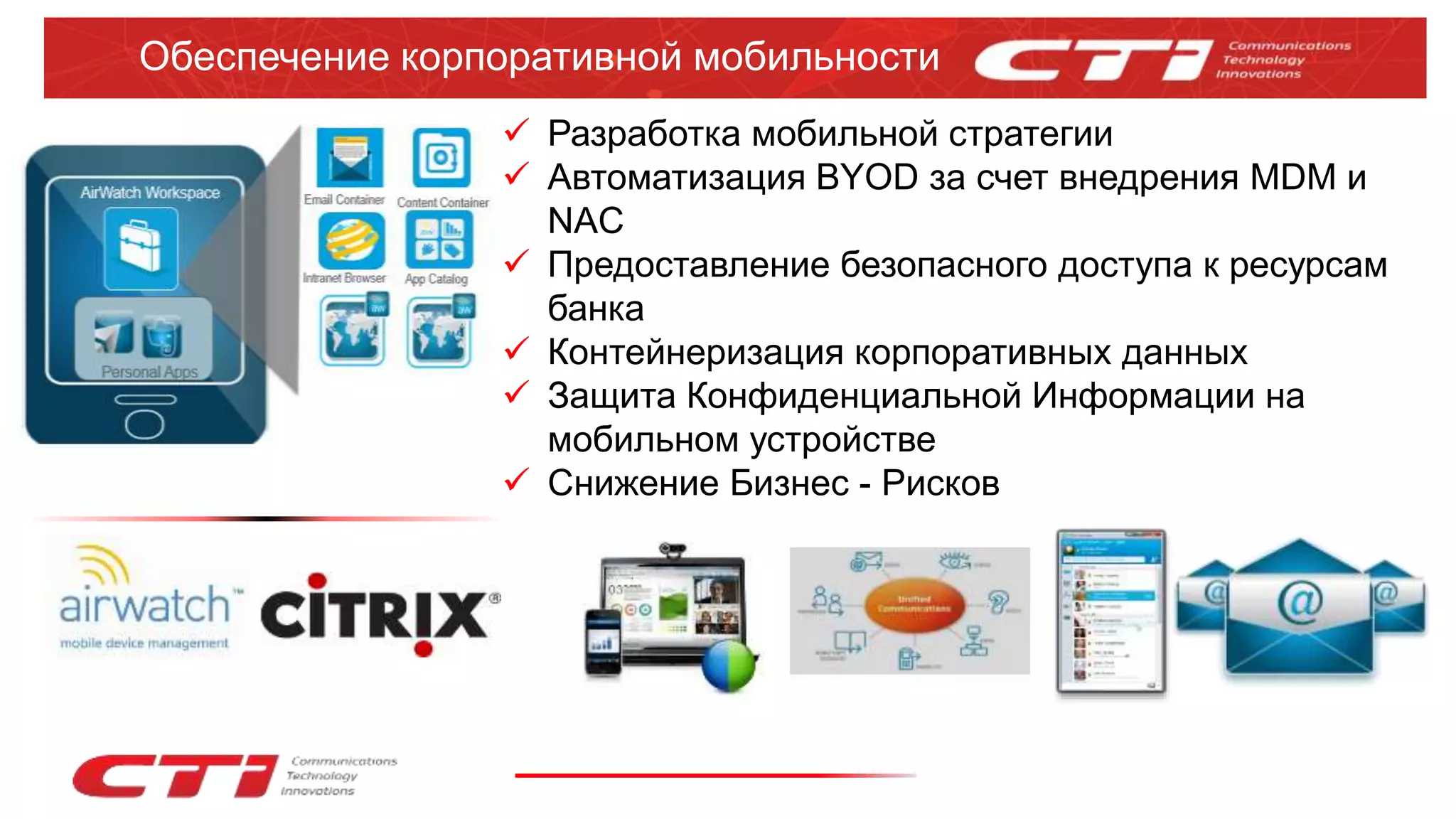 Обеспечение корпоративной мобильности
 Разработка мобильной стратегии
 Автоматизация BYOD за счет внедрения MDM и
NAC
 Предоставление безопасного доступа к ресурсам
банка
 Контейнеризация корпоративных данных
 Защита Конфиденциальной Информации на
мобильном устройстве
 Снижение Бизнес - Рисков
 