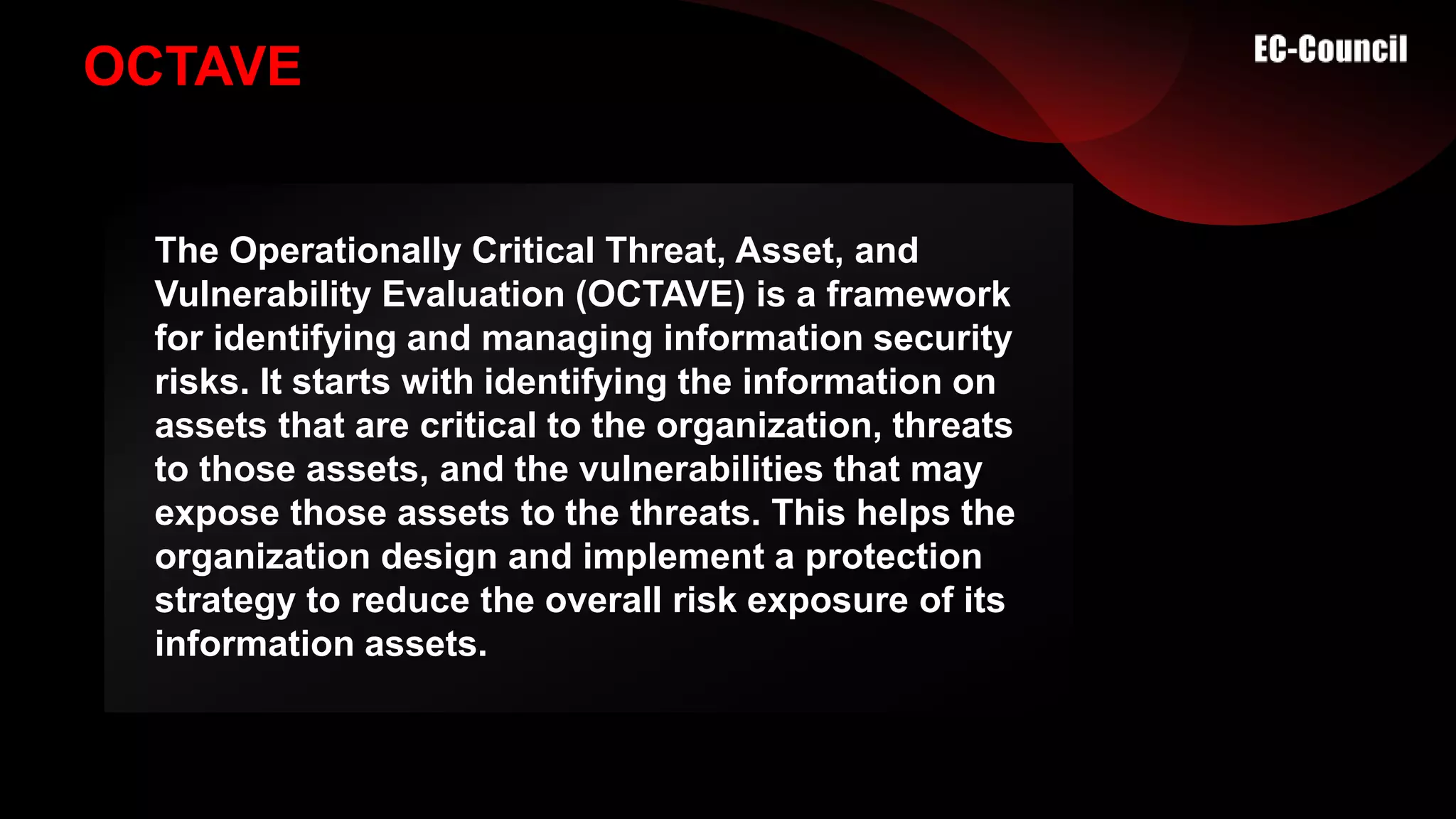 OCTAVE
The Operationally Critical Threat, Asset, and
Vulnerability Evaluation (OCTAVE) is a framework
for identifying and managing information security
risks. It starts with identifying the information on
assets that are critical to the organization, threats
to those assets, and the vulnerabilities that may
expose those assets to the threats. This helps the
organization design and implement a protection
strategy to reduce the overall risk exposure of its
information assets.
 