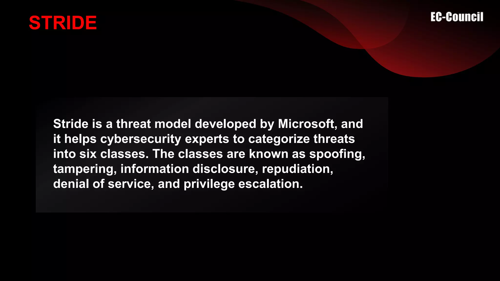 STRIDE
Stride is a threat model developed by Microsoft, and
it helps cybersecurity experts to categorize threats
into six classes. The classes are known as spoofing,
tampering, information disclosure, repudiation,
denial of service, and privilege escalation.
 