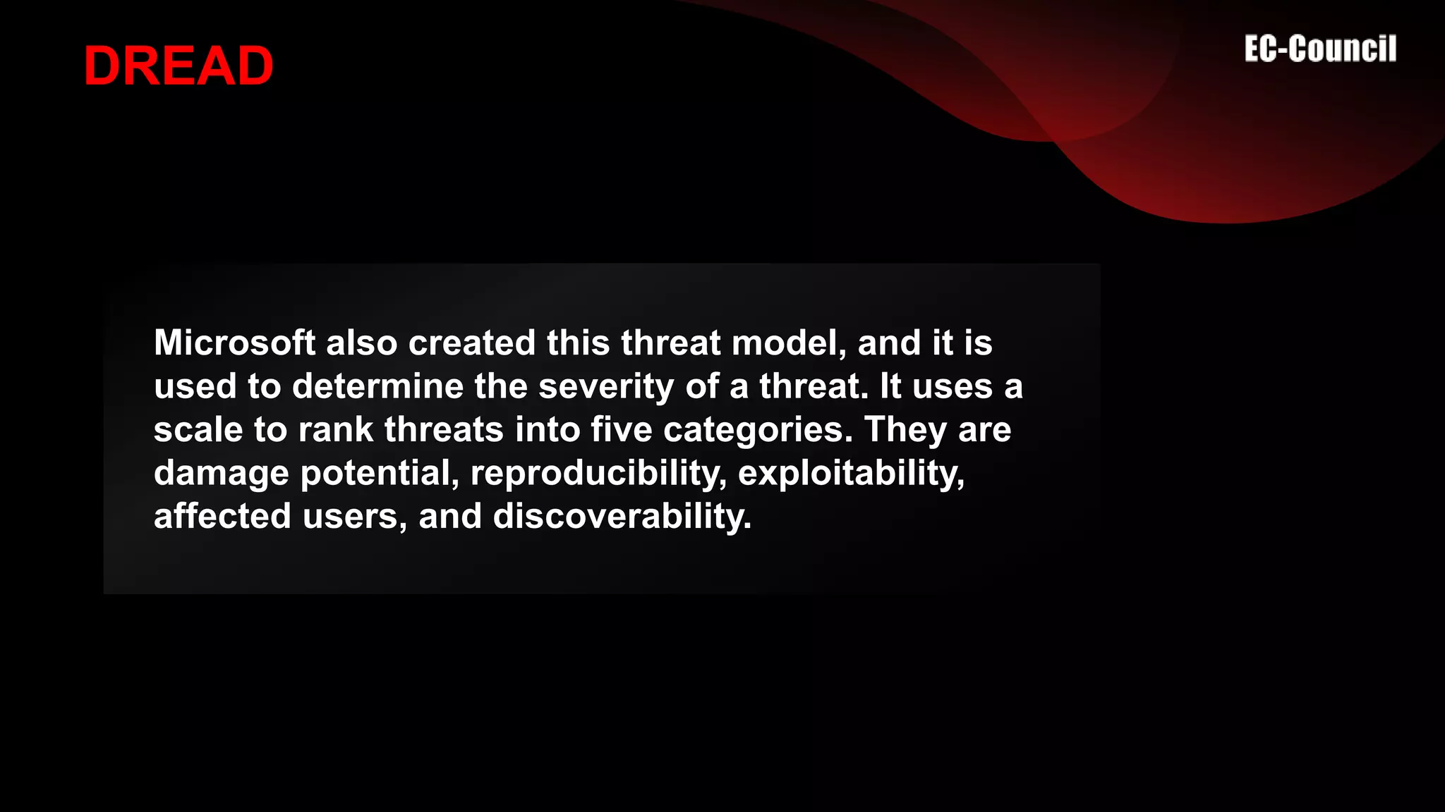 DREAD
Microsoft also created this threat model, and it is
used to determine the severity of a threat. It uses a
scale to rank threats into five categories. They are
damage potential, reproducibility, exploitability,
affected users, and discoverability.
 