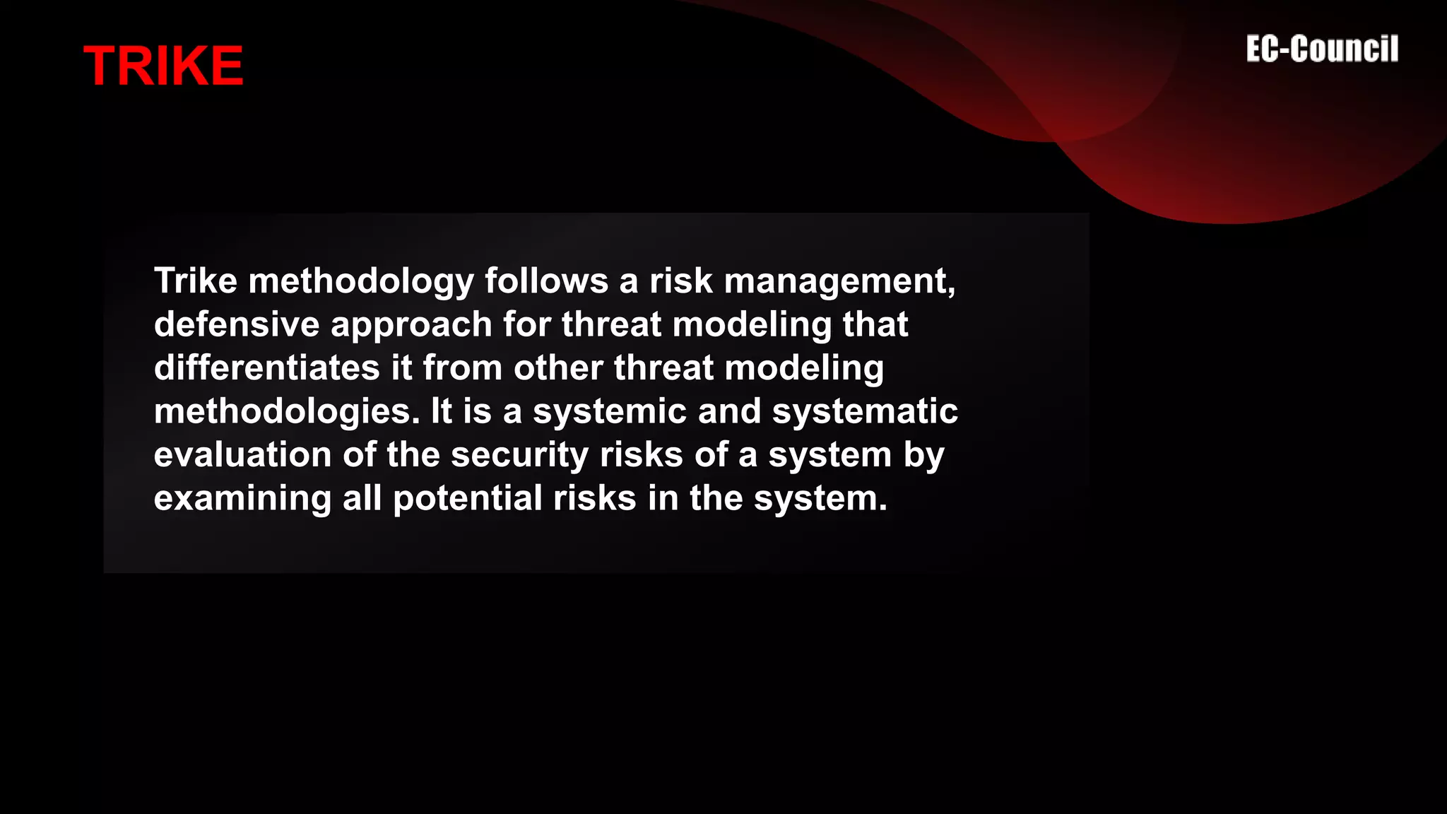 TRIKE
Trike methodology follows a risk management,
defensive approach for threat modeling that
differentiates it from other threat modeling
methodologies. It is a systemic and systematic
evaluation of the security risks of a system by
examining all potential risks in the system.
 