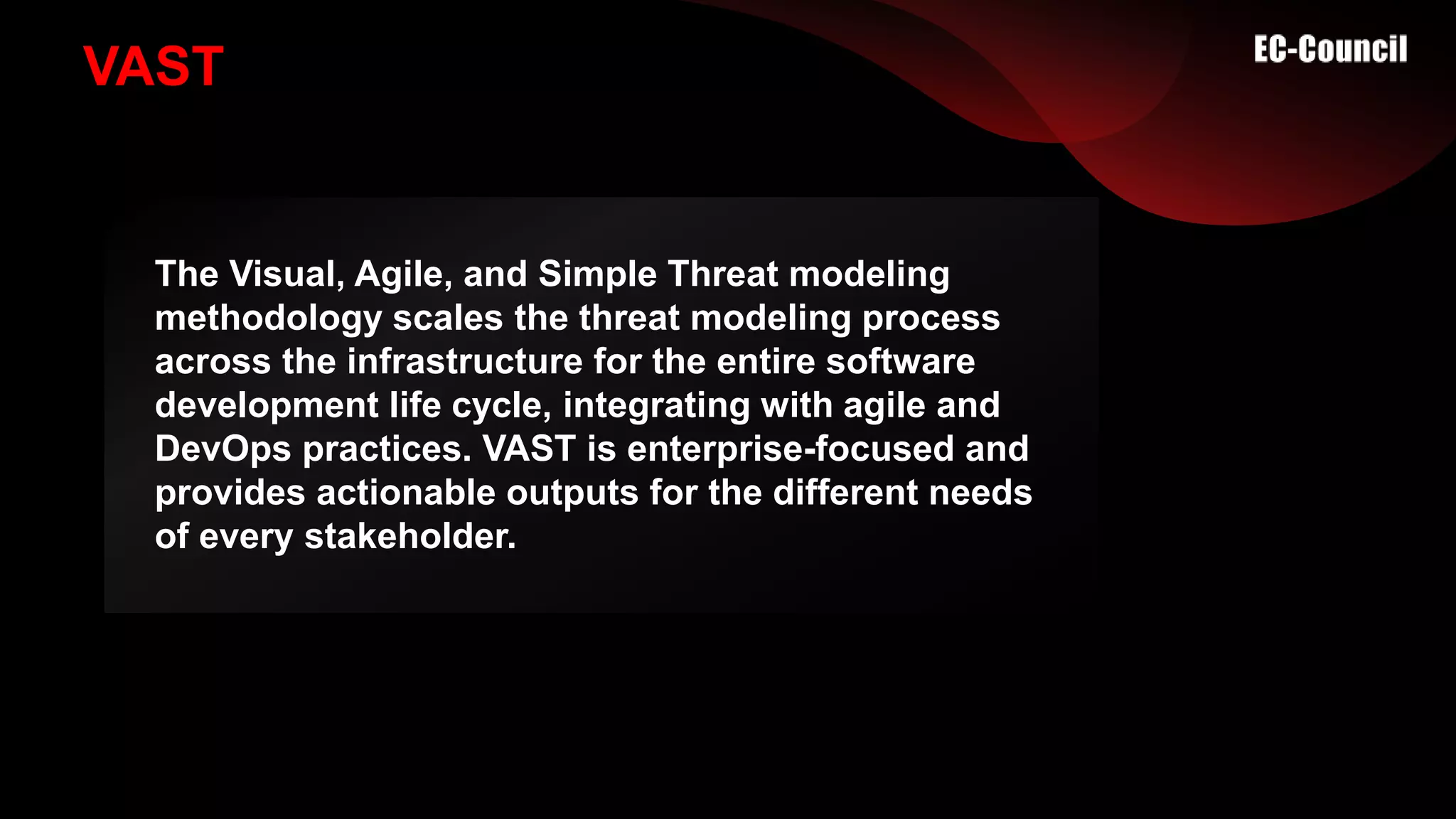 VAST
The Visual, Agile, and Simple Threat modeling
methodology scales the threat modeling process
across the infrastructure for the entire software
development life cycle, integrating with agile and
DevOps practices. VAST is enterprise-focused and
provides actionable outputs for the different needs
of every stakeholder.
 