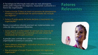 A Tecnologia da Informação está cada vez mais abrangente,
sendo parte integrante dos negócios, impactando o presente e o
futuro das organizações.
• Como a Função TI deve se inserir no processo de planejamento
estratégico e na identificação de oportunidades de inovação
nos negócios?
• Como a TI pode apoiar de forma decisiva o crescimento das
organizações?
Novas e inovadoras soluções precisam ser implementadas, com
ciclos de vida e processos diferentes.
• Como garantir a continuidade da operação dos sistemas de
missão crítica existentes, juntamente com este cenário de
necessidade de inovação contínua?
A pressão para controle dos custos e dos investimentos nas
organizações é continua e crescente.
• Como adequar prioridades, racionalizar recursos e melhorar as
operações da Função TI?
• Que economias a Função TI pode introduzir nos negócios da
organização?
CTIA Consultores Associados
 