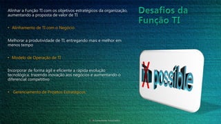 Alinhar a Função TI com os objetivos estratégicos da organização,
aumentando a proposta de valor de TI
• Alinhamento de TI com o Negócio
Melhorar a produtividade de TI, entregando mais e melhor em
menos tempo
• Modelo de Operação de TI
Incorporar de forma ágil e eficiente a rápida evolução
tecnológica, trazendo inovação aos negócios e aumentando o
diferencial competitivo
• Gerenciamento de Projetos Estratégicos
CTIA Consultores Associados
 