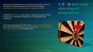 Atuamos principalmente na orquestração das ações, sempre
buscando comprometimento e senso de propriedade,
transferindo o conhecimento para a equipe do Cliente.
Utilizamos indicadores para medir o baseline (situação inicial),
progressos e resultados obtidos com a implantação das
mudanças.
O escopo de atuação da CTIA pode ir desde um Quick Check-up
para uma determinada área ou processo de TI, até um Programa
com vários projetos, em múltiplas fases.
CTIA Consultores Associados
 