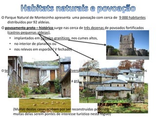 O Parque Natural de Montesinho apresenta uma povoação com cerca de 9 000 habitantes
distribuídos por 92 aldeias.
O povoamento proto – histórico surge nas cerca de três dezenas de povoados fortificados
(castros-pequenas aldeias),
• implantados em castelos graníticos, nos cumes altos,
• no interior de planaltos ou
• nos relevos em esporão ( V fechado)
O território destes povoados abrange uma diversidade de recursos naturais que permite aos
seus habitantes,
• reunir as melhores condições para a prática de uma economia agrosilvo- pastoril.
(Muitas destas casas acabam por ser reconstruidas podendo,
muitas delas serem pontes de interesse turístico nesta região)
 