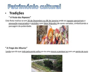 • Tradições
“ A Festa dos Rapazes”
Esta festa realiza-se em 26 de Dezembro ou 06 de Janeiro onde os rapazes percorrem a
povoação mascarados e vestidos com fatos felpudos de cores variadas, simbolizando a
passagem da puberdade.
“ A Fraga dos Mouros”
Lenda que diz que indo pela ponte velha se via uma moura a pentear-se com um pente de ouro
 
