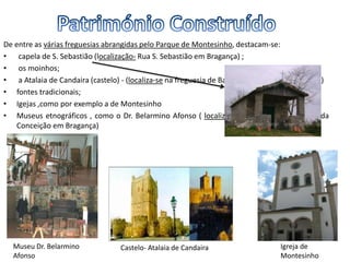 De entre as várias freguesias abrangidas pelo Parque de Montesinho, destacam-se:
• capela de S. Sebastião (localização- Rua S. Sebastião em Bragança) ;
• os moinhos;
• a Atalaia de Candaira (castelo) - (localiza-se na freguesia de Baçal no concelho de Bragança)
• fontes tradicionais;
• Igejas ,como por exemplo a de Montesinho
• Museus etnográficos , como o Dr. Belarmino Afonso ( localiza-se Rua Doutor Herculano da
Conceição em Bragança)
Igreja de
Montesinho
Museu Dr. Belarmino
Afonso
Castelo- Atalaia de Candaira
 