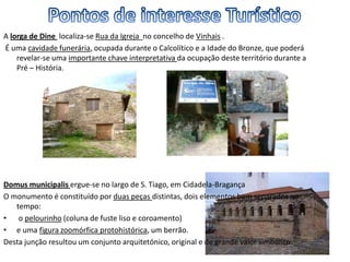 A lorga de Dine localiza-se Rua da Igreja no concelho de Vinhais .
É uma cavidade funerária, ocupada durante o Calcolítico e a Idade do Bronze, que poderá
revelar-se uma importante chave interpretativa da ocupação deste território durante a
Pré – História.
Domus municipalis ergue-se no largo de S. Tiago, em Cidadela-Bragança
O monumento é constituído por duas peças distintas, dois elementos bem separados no
tempo:
• o pelourinho (coluna de fuste liso e coroamento)
• e uma figura zoomórfica protohistórica, um berrão.
Desta junção resultou um conjunto arquitetónico, original e de grande valor simbólico.
 