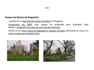Parque da Quinta da Braguinha
Localiza-se na Avenida das Forças Armadas em Bragança.
Inaugurado em 2002, este espaço foi projetado pelo Arquiteto João
Ribeiro, ocupando uma área de cerca de dois hectares.
Divide-se em cinco zonas de vegetação e espaços de lazer, afirmando-se como um
ótimo espaço para tempos livres.
 