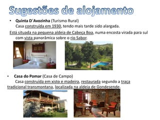 • Quinta D´Avozinha (Turismo Rural)
Casa construída em 1930, tendo mais tarde sido alargada.
Está situada na pequena aldeia de Cabeça Boa, numa encosta virada para sul
com vista panorâmica sobre o rio Sabor.
• Casa do Pomar (Casa de Campo)
Casa construída em xisto e madeira, restaurada segundo a traça
tradicional transmontana, localizada na aldeia de Gondesende.
 