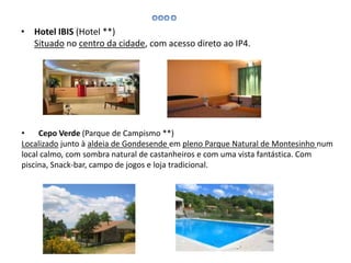 • Hotel IBIS (Hotel **)
Situado no centro da cidade, com acesso direto ao IP4.
• Cepo Verde (Parque de Campismo **)
Localizado junto à aldeia de Gondesende em pleno Parque Natural de Montesinho num
local calmo, com sombra natural de castanheiros e com uma vista fantástica. Com
piscina, Snack-bar, campo de jogos e loja tradicional.
 
