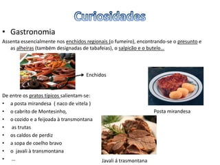 • Gastronomia
Assenta essencialmente nos enchidos regionais (o fumeiro), encontrando-se o presunto e
as alheiras (também designadas de tabafeias), o salpicão e o butelo…
De entre os pratos típicos salientam-se:
• a posta mirandesa ( naco de vitela )
• o cabrito de Montesinho,
• o cozido e a feijoada à transmontana
• as trutas
• os caldos de perdiz
• a sopa de coelho bravo
• o javali à transmontana
• …
Posta mirandesa
Javali á trasmontana
Enchidos
 