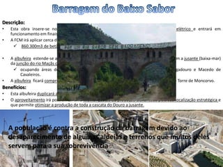 Descrição:
• Esta obra insere-se no Plano Nacional de Barragens de Elevado Potencial Hidroelétrico e entrará em
funcionamento em finais de 2013.
• A FCM irá aplicar cerca de 209.500m2 de cofragem e
 860.300m3 de betão na construção da Barragem e das infraestruturas.
• A albufeira estende-se ao longo de 60 km, desde a zona da barragem até cerca de 5,6 km a jusante (baixa-mar)
da junção do rio Maçãs com o rio Sabor,
 ocupando áreas dos concelhos de Torre de Moncorvo, Alfândega da Fé, Mogadouro e Macedo de
Cavaleiros.
• A albufeira ficará compreendida entre as duas barragens, localizando-se no concelho de Torre de Moncorvo.
Benefícios:
• Esta albufeira duplicará a capacidade de armazenamento português de água no Douro.
• O aproveitamento irá possibilitar uma melhor gestão da produção alavancada pela sua localização estratégica e
que permite otimizar a produção de toda a cascata do Douro a jusante.
A população é contra a construção da barragem devido ao
desaparecimento de algumas aldeias e terrenos que muitos deles
servem para a sua sobrevivência
 