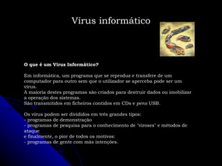 O que é um Vírus Informático? Em informática, um programa que se reproduz e transfere de um computador para outro sem que o utilizador se aperceba pode ser um vírus.  A maioria destes programas são criados para destruir dados ou imobilizar a operação dos sistemas.  São transmitidos em ficheiros contidos em CDs e  pens  USB. Os vírus podem ser divididos em três grandes tipos:  - programas de demonstração  - programas de pesquisa para o conhecimento de "viroses" e métodos de ataque e finalmente, o pior de todos os motivos:  - programas de gente com más intenções. Vírus informático 
