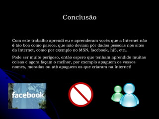 Conclusão Com este trabalho aprendi eu e aprenderam vocês que a Internet não  é  tão boa como parece, que não deviam pôr dados pessoas nos sites da Internet, como por exemplo no MSN, facebook, hi5, etc... Pode ser muito perigoso, então espero que tenham aprendido muitas coisas e agora fa ç am o melhor, por exemplo apaguem os vossos nomes, moradas ou at é  apaguem os que criaram na Internet! 