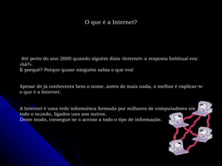 Até perto do ano 2000 quando alguém dizia «Internet» a resposta habitual era: «hã?». E porquê? Porque quase ninguém sabia o que era! Apesar de já conheceres bem o nome, antes de mais nada, o melhor é explicar-te o que é a Internet. A Internet é uma rede informática formada por milhares de computadores em todo o mundo, ligados uns aos outros. Deste modo, consegue-se o acesso a todo o tipo de informação. O que é a Internet? 
