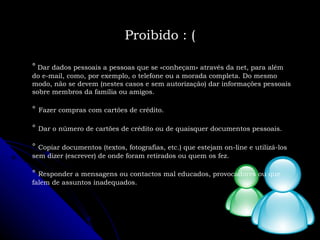 °   Dar dados pessoais a pessoas que se «conheçam» através da net, para além do e-mail, como, por exemplo, o telefone ou a morada completa. Do mesmo modo, não se devem (nestes casos e sem autorização) dar informações pessoais sobre membros da família ou amigos. °   Fazer compras com cartões de crédito. °   Dar o número de cartões de crédito ou de quaisquer documentos pessoais. °   Copiar documentos (textos, fotografias, etc.) que estejam on-line e utilizá-los sem dizer (escrever) de onde foram retirados ou quem os fez. °   Responder a mensagens ou contactos mal educados, provocadores ou que falem de assuntos inadequados. Proibido : ( 