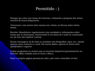 Navegar por sites com temas de interesse, utilizando a pesquisa dos vários motores de busca disponíveis. «Conversar» com outros inter nautas nos «chats» ou fóruns sobre vários temas. Receber «Newsletters» regularmente com novidades e informações sobre temas que te interessam, inscrevendo-te em listas de e-mail ou «assinando-as» (se isso não implicar custos). Enviar mensagens só de texto ou também com fotografias, sons, etc., dando apenas como contacto o e-mail. Dá outros dados, apenas se forem sites apropriados e seguros. Copiar programas ou música que se encontre disponível gratuitamente na Internet. (Mas cuidado com os vírus e afins.) Fazer a própria página pessoal (ou site) e pôr esses conteúdos  on-line . Permitido : ) 