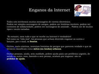 Todos nós recebemos muitas mensagens de correio electrónico. Podem ser simples mensagens de amigos, podem ser histórias incríveis, podem ser correntes de solidariedade, podem ser mensagens de amizade... Podem ser de muitos tipos e muito variadas. No entanto, nem tudo o que se recebe na Internet é verdadeiro! Tal como na "vida real", há pessoas que acham divertido enganar os outros e lançam, por e-mail, os  boatos . Outros, mais criativos, inventam histórias de perigos que parecem verdade e que os técnicos classificam como  mitos (ou lendas) urbanos . Outras pessoas, ainda, sem maldade, pedem ajuda para um problema urgente, de saúde ou outro, mas, fazendo-o sem pensar, acabam por enganar: são os  pedidos de ajuda . Enganos da Internet 
