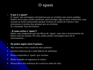 O spam O que é o spam? O "spam" são mensagens electrónicas que se recebem sem serem pedidas. Podem servir para vender produtos, para divulgar algo ou para outros fins, mas tornam-se muito aborrecidas porque enchem as caixas de correio e não interessam a muitas das pessoas que as recebem. É o chamado "lixo electrónico". - E como evitar o "spam"? Podes usar programas que são filtros de "spam", mas têm o inconveniente de filtrar tudo (ou quase). Por isso, podes perder mensagens que até te interessavam... Ou podes seguir estes 5 passos... Não escrevas o teu e-mail em sites públicos. Inventa endereços de e-mail difíceis de adivinhar. Nunca respondas a "spam" que recebas.   Muito cuidado ao registares-te online . Nunca dês o teu endereço de e-mail em salas de chat. 