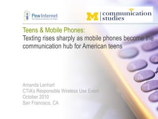 Teens & Mobile Phones: Texting rises sharply as mobile phones become the communication hub for American teens Amanda Lenhart CTIA’s Responsible Wireless Use Event October 2010 San Francisco, CA 