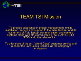 TEAM TSI Mission

    To provide excellence in project management, onsite
installation, service and support to the manufacturer and its
   customers of AVL, laptop, communication and camera
  systems along with structured cabling, WiFi, AP’s, RFID,
                 POS and other electronics.

To offer state of the art, “World Class” customer service and
    to honor the Lord Jesus Christ in all the company’s
                           endeavors.
 