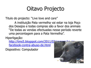 Oitavo Projecto
Titulo do projecto: “Live love and care”
       A instituição Pata vermelha vai estar na loja Poço
   dos Desejos e todas compras são a favor dos animais
   “De todas as vendas efectuadas nesse período reverte
   uma percentagem para a Pata Vermelha”.
Hiperligação:
   http://tms5.blogspot.com/2011/02/campanha-no-
   facebook-contra-abuso-de.html
Dispositivo: Computador
 