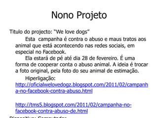 Nono Projeto
Titulo do projecto: “We love dogs”
        Esta campanha é contra o abuso e maus tratos aos
   animal que está acontecendo nas redes sociais, em
   especial no Facebook.
        Ela estará de pé até dia 28 de fevereiro. É uma
   forma de cooperar conta o abuso animal. A ideia é trocar
   a foto original, pela foto do seu animal de estimação.
        Hiperligação:
   http://oficialwelovedogz.blogspot.com/2011/02/campanh
   a-no-facebook-contra-abuso.html

  http://tms5.blogspot.com/2011/02/campanha-no-
  facebook-contra-abuso-de.html
 