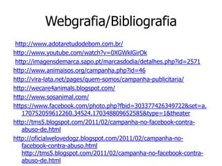 Webgrafia/Bibliografia
 http://www.adotaretudodebom.com.br/
http://www.youtube.com/watch?v=0XGWklGirOk
 http://imagensdemarca.sapo.pt/marcasdodia/detalhes.php?id=2571
http://www.animaisos.org/campanha.php?id=46
http://vira-lata.net/pages/quem-somos/campanha-publicitaria/
http://wecare4animals.blogspot.com/
http://www.sosanimal.com/
https://www.facebook.com/photo.php?fbid=303377426349722&set=a.
   170752059612260.34524.170348809652585&type=1&theater
http://tms5.blogspot.com/2011/02/campanha-no-facebook-contra-
   abuso-de.html
http://oficialwelovedogz.blogspot.com/2011/02/campanha-no-
   facebook-contra-abuso.html
   http://tms5.blogspot.com/2011/02/campanha-no-facebook-contra-
   abuso-de.html
 