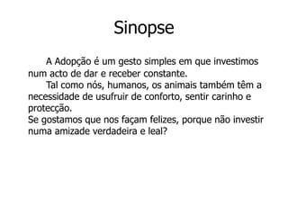 Sinopse
    A Adopção é um gesto simples em que investimos
num acto de dar e receber constante.
    Tal como nós, humanos, os animais também têm a
necessidade de usufruir de conforto, sentir carinho e
protecção.
Se gostamos que nos façam felizes, porque não investir
numa amizade verdadeira e leal?
 